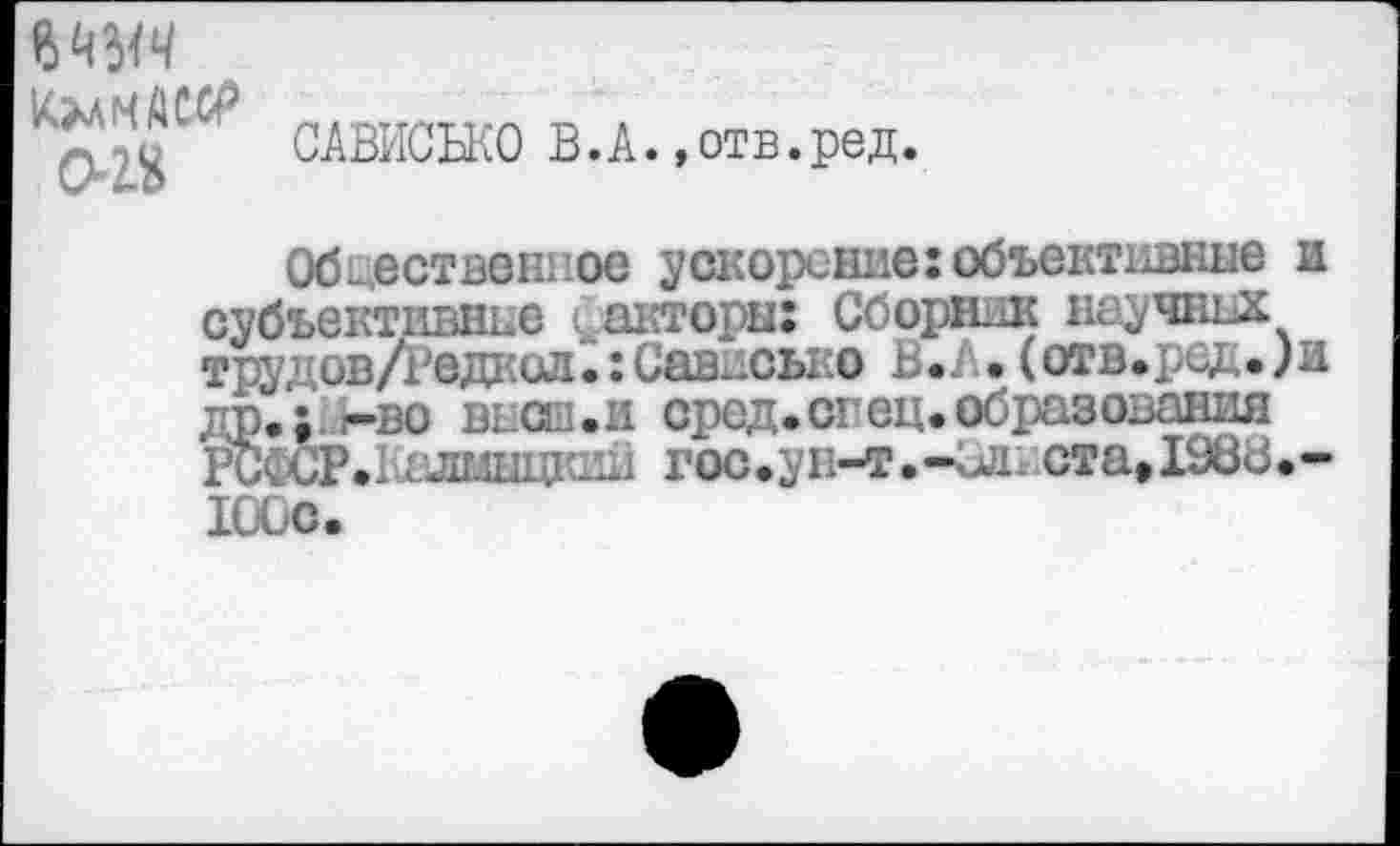 ﻿КЭчлМДСХР
ог&
САВИСБКО В.А. »отв.ред.
Обцественное ускорение:объективные и субъективнне фаеторнх Сборник научные трудов/недкогь: Савдсько В.Л• (отв.ред.)и др.;у-во высш.и сред.спец, образования РСФСР.Т-шшщкии гос.ун-т.-ид. стаДЭВВ.-100с.